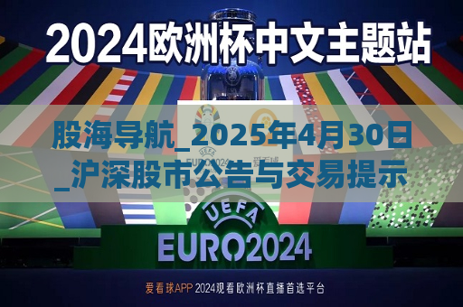股海导航_2025年4月30日_沪深股市公告与交易提示