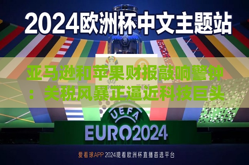 亚马逊和苹果财报敲响警钟：关税风暴正逼近科技巨头