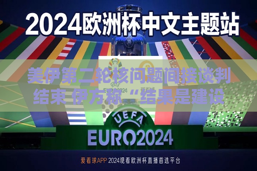 美伊第二轮核问题间接谈判结束 伊方称“结果是建设性的”