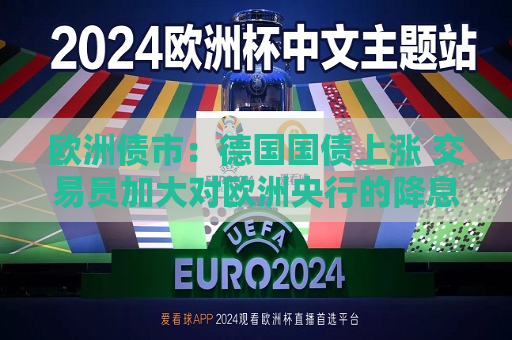 欧洲债市：德国国债上涨 交易员加大对欧洲央行的降息押注