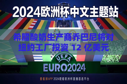 希腊酸奶生产商乔巴尼将对纽约工厂投资 12 亿美元