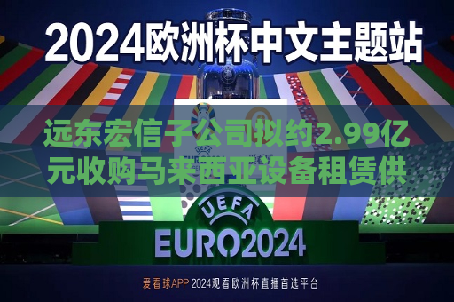 远东宏信子公司拟约2.99亿元收购马来西亚设备租赁供应商80%股权
