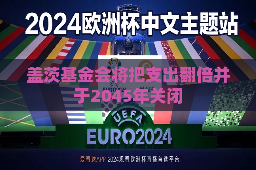盖茨基金会将把支出翻倍并于2045年关闭
