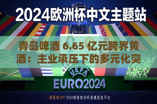 青岛啤酒 6.65 亿元跨界黄酒：主业承压下的多元化突围与协同效应考验