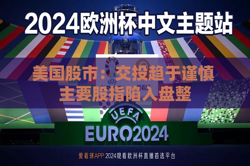 美国股市：交投趋于谨慎 主要股指陷入盘整