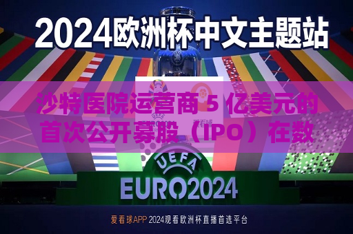 沙特医院运营商 5 亿美元的首次公开募股（IPO）在数小时内售罄