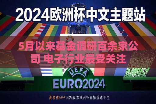 5月以来基金调研百余家公司 电子行业最受关注