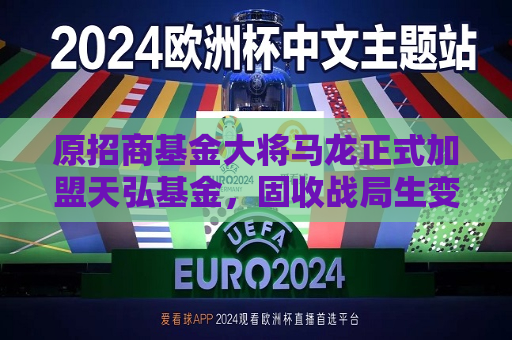 原招商基金大将马龙正式加盟天弘基金，固收战局生变
