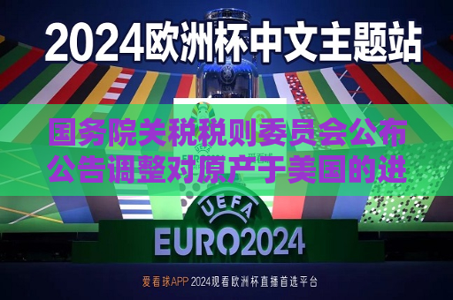 国务院关税税则委员会公布公告调整对原产于美国的进口商品加征关税措施