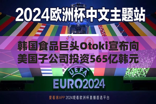 韩国食品巨头Otoki宣布向美国子公司投资565亿韩元