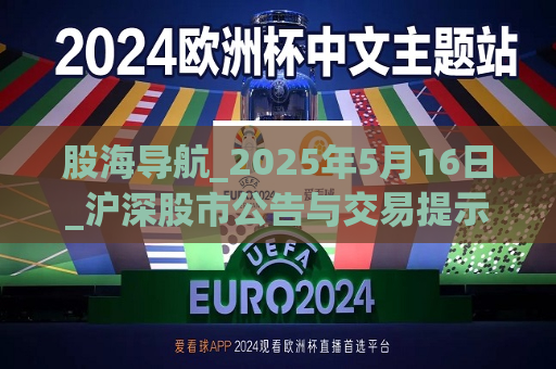 股海导航_2025年5月16日_沪深股市公告与交易提示  第1张