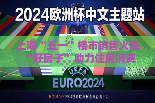 上海“五一”楼市销售火热 “好房子”助力住房消费需求释放
