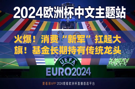 火爆！消费“新军”扛起大旗！基金长期持有传统龙头不再“躺赢”