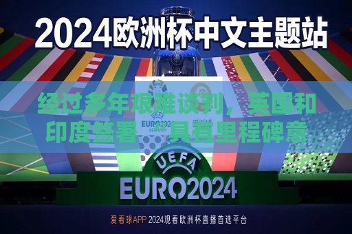 经过多年艰难谈判，英国和印度签署 “具有里程碑意义” 的贸易协定