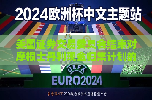 美国证券交易委员会结束对摩根士丹利现金归集计划的调查，不采取执法行动