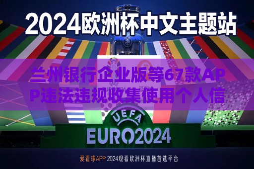 兰州银行企业版等67款APP违法违规收集使用个人信息被通报