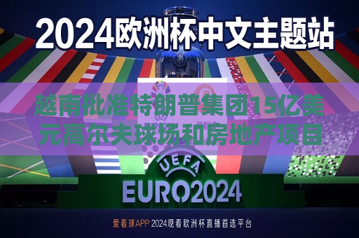 越南批准特朗普集团15亿美元高尔夫球场和房地产项目