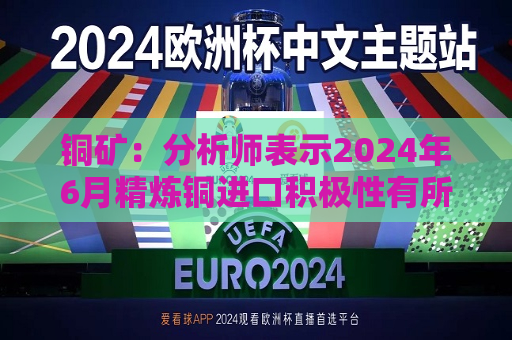 铜矿：分析师表示2024年6月精炼铜进口积极性有所下降 整个下游开工率小幅反弹  第1张