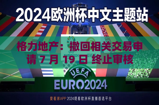 格力地产：撤回相关交易申请 7 月 19 日 终止审核  第1张