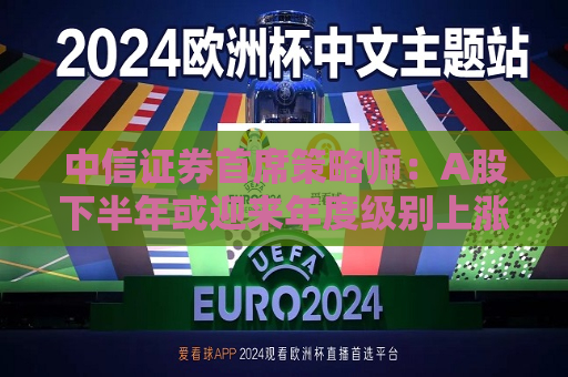 中信证券首席策略师：A股下半年或迎来年度级别上涨行情