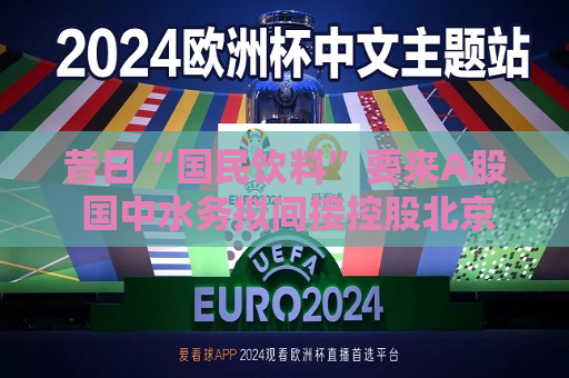 昔日“国民饮料”要来A股 国中水务拟间接控股北京汇源