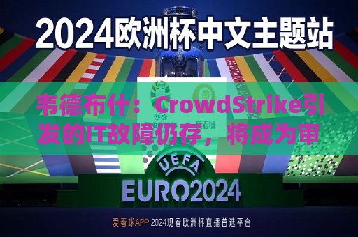 韦德布什：CrowdStrike引发的IT故障仍存，将成为审查焦点