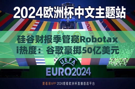 硅谷财报季管窥Robotaxi热度：谷歌豪掷50亿美元雄心勃勃 特斯拉爽约但仍信心满满