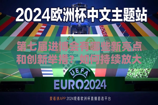 第七届进博会有哪些新亮点和创新举措？如何持续放大溢出带动效应？