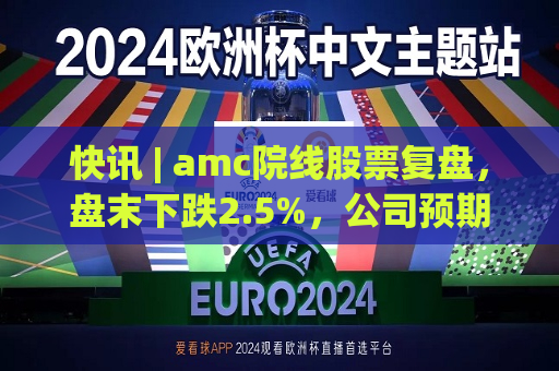 快讯 | amc院线股票复盘，盘末下跌2.5%，公司预期Q2将亏损。  第1张