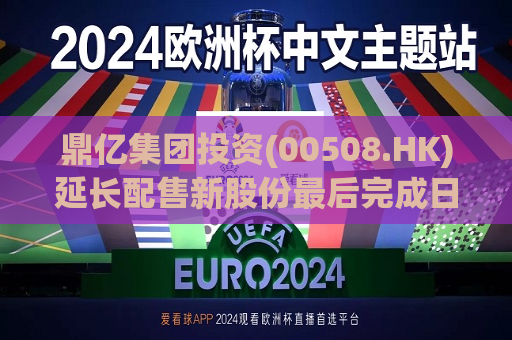 鼎亿集团投资(00508.HK)延长配售新股份最后完成日期