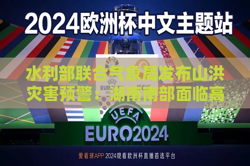 水利部联合气象局发布山洪灾害预警：湖南南部面临高风险