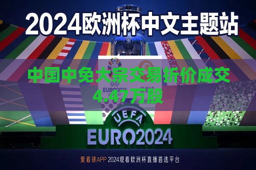 中国中免大宗交易折价成交4.47万股  第1张