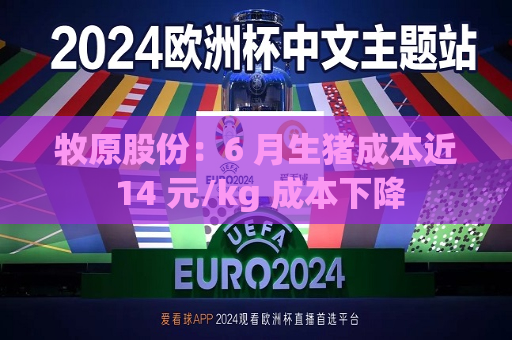 牧原股份：6 月生猪成本近 14 元/kg 成本下降  第1张