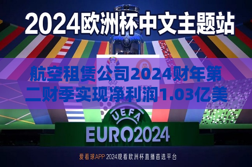 航空租赁公司2024财年第二财季实现净利润1.03亿美元，同比减少21.97%
