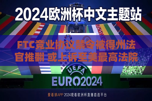 FTC竞业协议禁令被得州法官推翻 或上诉至美更高法院  第1张