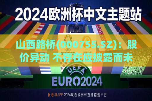 山西路桥(000755.SZ)：股价异动 不存在应披露而未披露的重大事项