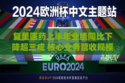 复星医药上半年业绩同比下降超三成 核心业务营收规模持续收缩|财报解读