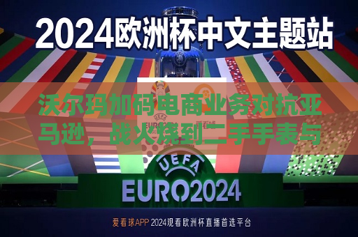 沃尔玛加码电商业务对抗亚马逊，战火烧到二手手表与收藏品