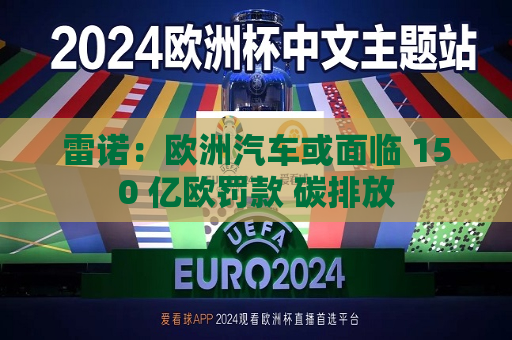 雷诺：欧洲汽车或面临 150 亿欧罚款 碳排放