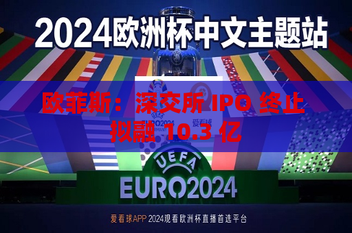 欧菲斯：深交所 IPO 终止 拟融 10.3 亿
